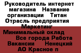 Руководитель интернет-магазина › Название организации ­ Титан › Отрасль предприятия ­ Маркетинг › Минимальный оклад ­ 26 000 - Все города Работа » Вакансии   . Ненецкий АО,Красное п.